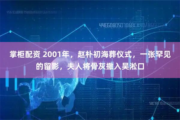 掌柜配资 2001年，赵朴初海葬仪式，一张罕见的留影，夫人将骨灰撒入吴淞口