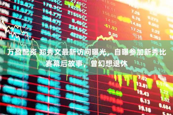 万盈配资 郑秀文最新访问曝光，自曝参加新秀比赛幕后故事，曾幻想退休