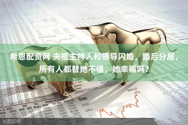 希恩配资网 央视主持人和领导闪婚，婚后分居，所有人都替她不值，她幸福吗？