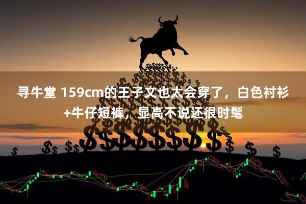 寻牛堂 159cm的王子文也太会穿了，白色衬衫+牛仔短裤，显高不说还很时髦