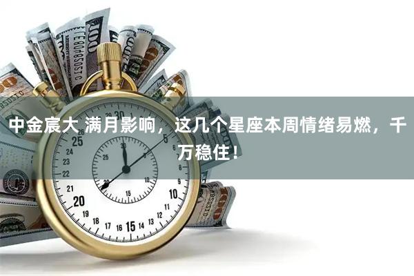 中金宸大 满月影响，这几个星座本周情绪易燃，千万稳住！