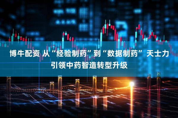 博牛配资 从“经验制药”到“数据制药” 天士力引领中药智造转型升级