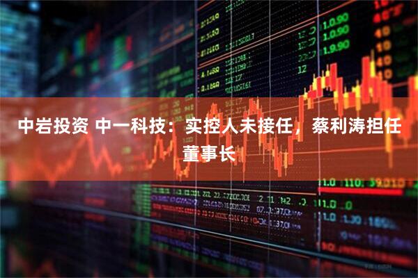 中岩投资 中一科技：实控人未接任，蔡利涛担任董事长