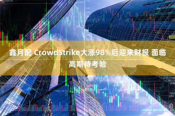 鑫月配 CrowdStrike大涨98%后迎来财报 面临高期待考验