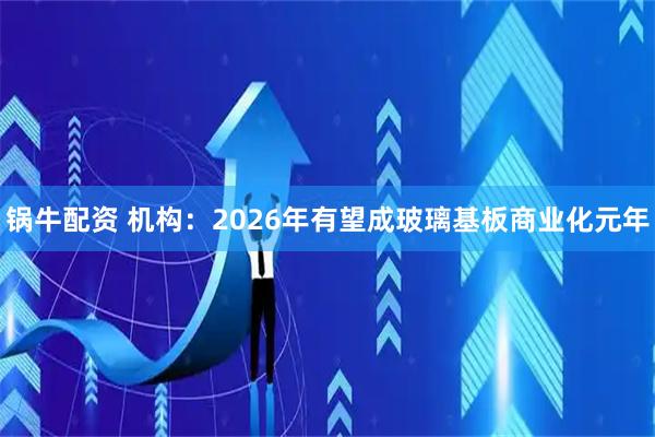锅牛配资 机构：2026年有望成玻璃基板商业化元年