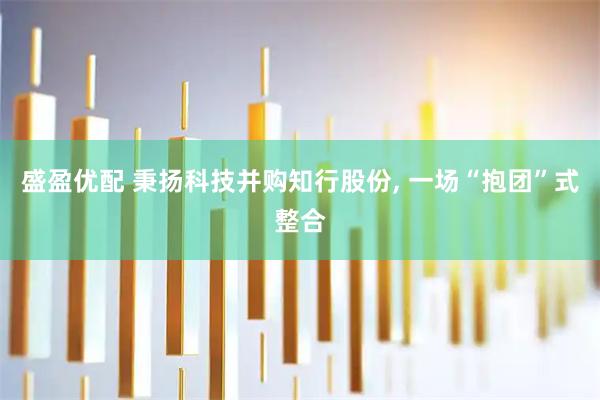 盛盈优配 秉扬科技并购知行股份, 一场“抱团”式整合