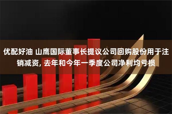 优配好油 山鹰国际董事长提议公司回购股份用于注销减资, 去年和今年一季度公司净利均亏损