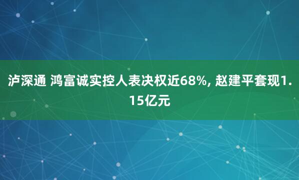 泸深通 鸿富诚实控人表决权近68%, 赵建平套现1.15亿元