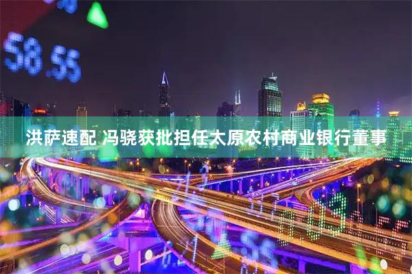 洪萨速配 冯骁获批担任太原农村商业银行董事