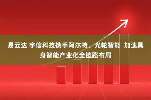 易云达 宇信科技携手阿尔特、光轮智能  加速具身智能产业化全链路布局