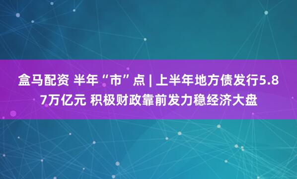 盒马配资 半年“市”点 | 上半年地方债发行5.87万亿元 积极财政靠前发力稳经济大盘
