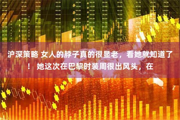 沪深策略 女人的脖子真的很显老,看她就知道了! 她这次在巴黎时装周很出风头,在