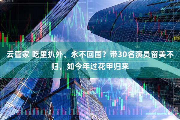 云管家 吃里扒外、永不回国？带30名演员留美不归，如今年过花甲归来