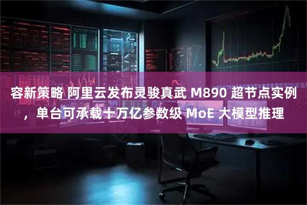 容新策略 阿里云发布灵骏真武 M890 超节点实例，单台可承载十万亿参数级 MoE 大模型推理