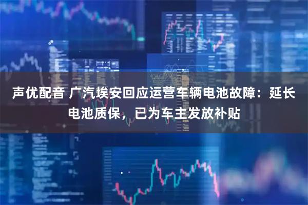 声优配音 广汽埃安回应运营车辆电池故障：延长电池质保，已为车主发放补贴