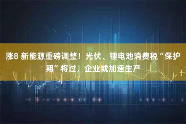 涨8 新能源重磅调整！光伏、锂电池消费税“保护期”将过，企业或加速生产