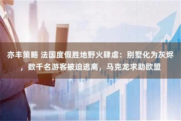 亦丰策略 法国度假胜地野火肆虐：别墅化为灰烬，数千名游客被迫逃离，马克龙求助欧盟