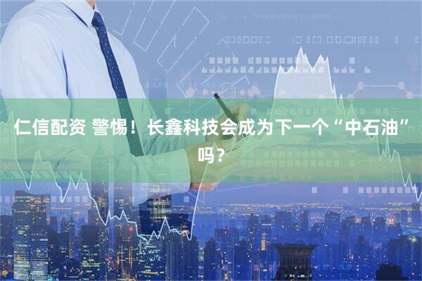 仁信配资 警惕！长鑫科技会成为下一个“中石油”吗？