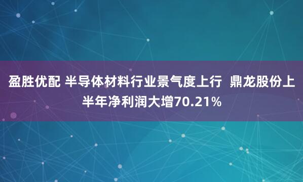 盈胜优配 半导体材料行业景气度上行  鼎龙股份上半年净利润大增70.21%