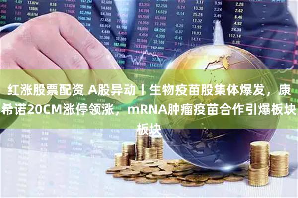 红涨股票配资 A股异动丨生物疫苗股集体爆发，康希诺20CM涨停领涨，mRNA肿瘤疫苗合作引爆板块
