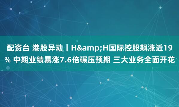 配资台 港股异动丨H&H国际控股飙涨近19% 中期业绩暴涨7.6倍碾压预期 三大业务全面开花