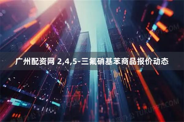 广州配资网 2,4,5-三氟硝基苯商品报价动态