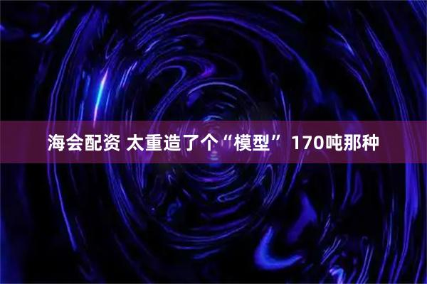 海会配资 太重造了个“模型” 170吨那种