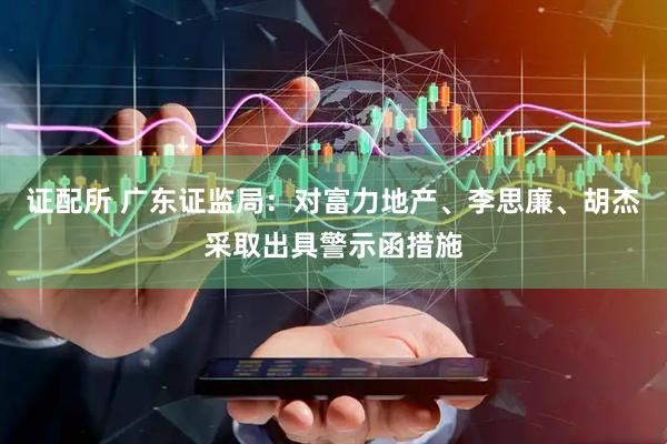 证配所 广东证监局：对富力地产、李思廉、胡杰采取出具警示函措施